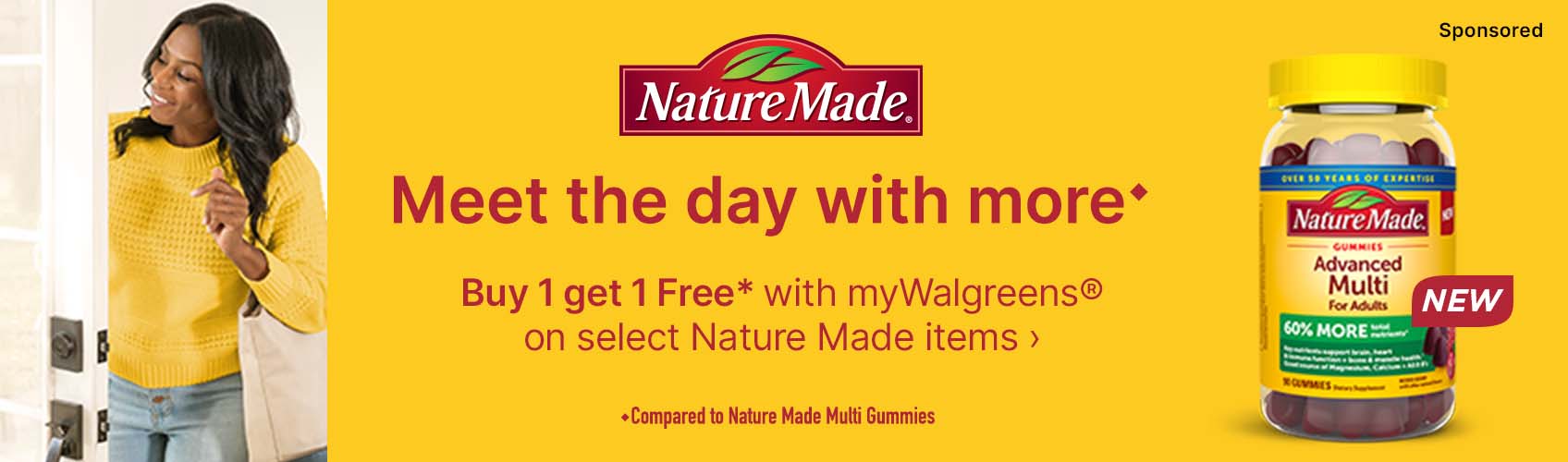 Nature Made(R) Meet the day with more. Buy 1 get 1 Free* with myWalgreens(R) on select Nature Made items. Compared to Nature Made Multi Gummies. NEW. Sponsored