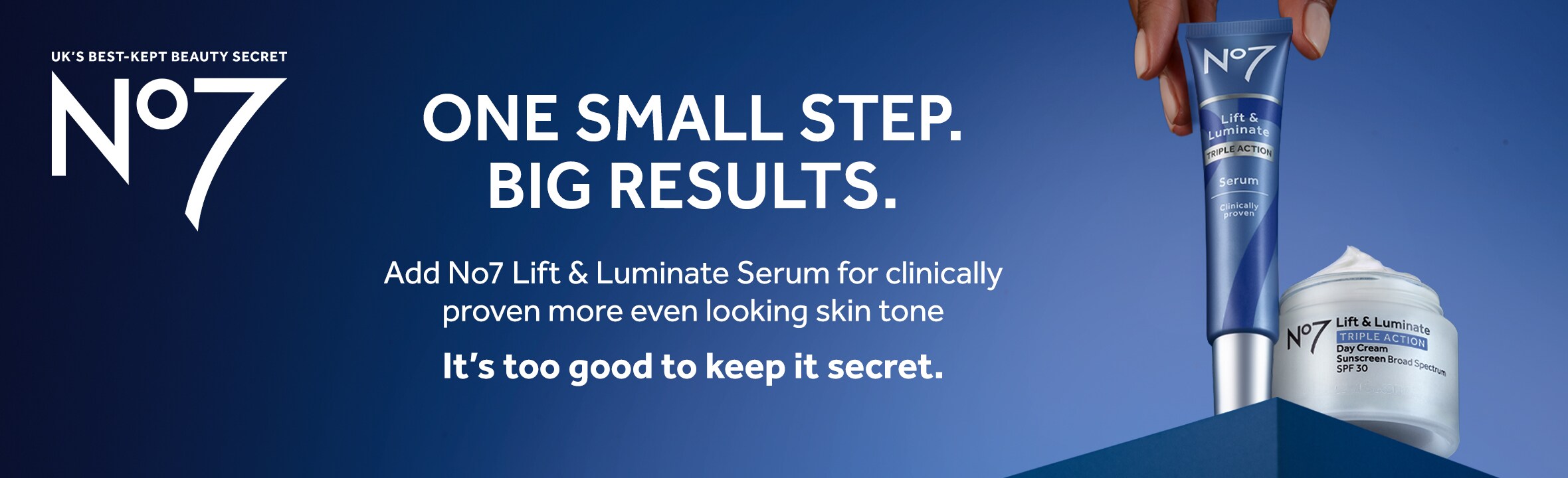 UK's best kept beauty secret. No7. One small step. Big results. Add No7 Life & Luminate Serum for clinically proven more even looking skin tone. It's too good to keep it secret.