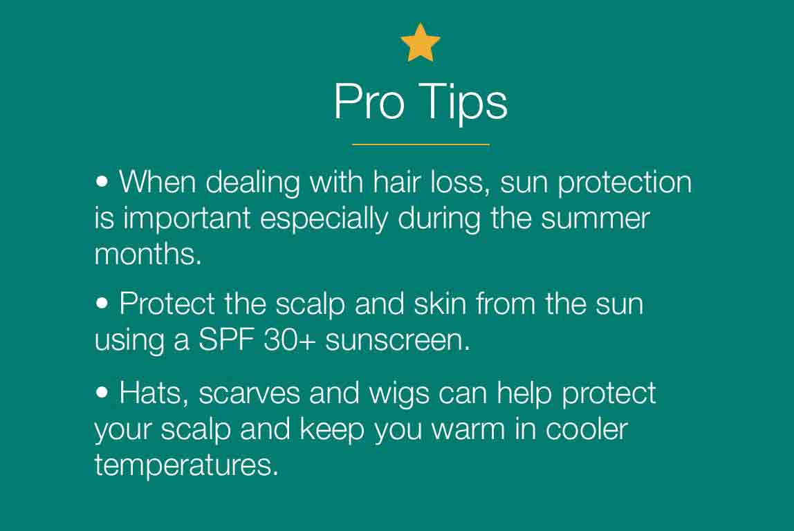 Pro tips. 1. When dealing with hair loss, sun protection is important especially during the summer months. 2. Protect the scalp and skin from the sun using a SPF 30+ sunscreen. 3. Hats, scarves and wigs can help protect your scalp and keep you warm in cooler temeratures.