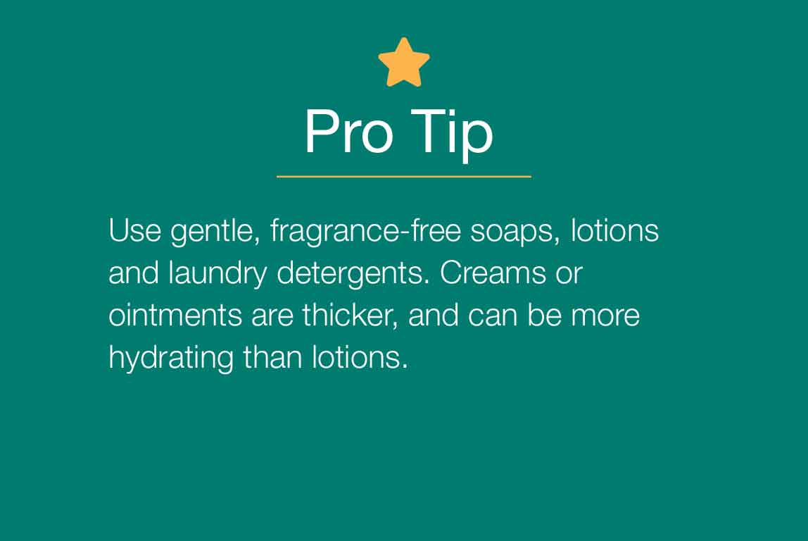 Pro Tip. Use gentle, fragrance-free soaps, lotions and laundry detergents. Creams or ointments are thicker, and can be more hydrating tha lotions.
