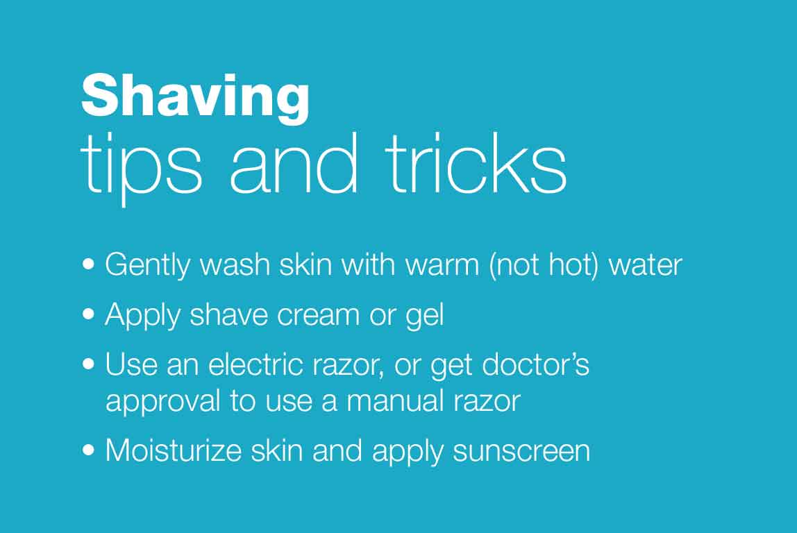 Shaving tips and tricks. 1. Gently wash skin with warm (not hot) water. 2. Apply shave cream or gel. 3. Use an electric razor or get doctor's approval to use a manual razor. 4. Moisturize skin and apply sunscreen.