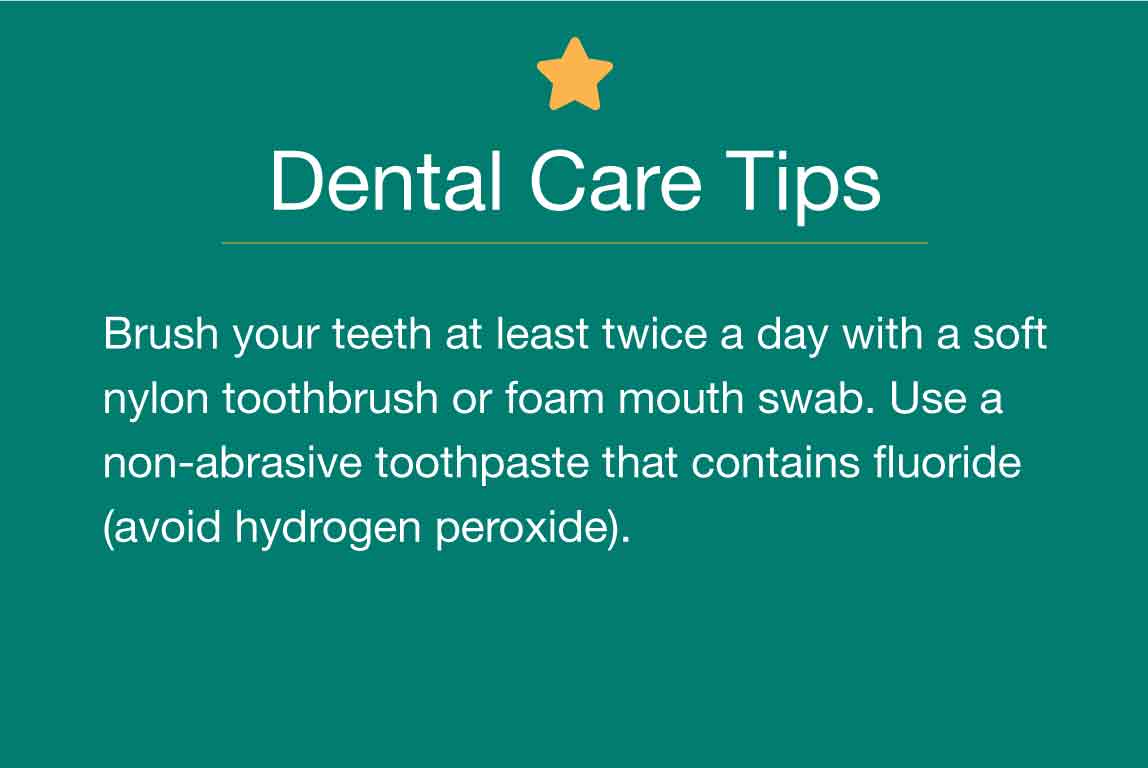 Dental Care Tips: Brush your teeth at least twice a day with a soft nylon toothbrush or foam mouth swab. Use a non-abrasive toothpaste that contains fluoride (avoid hydrogen peroxide).