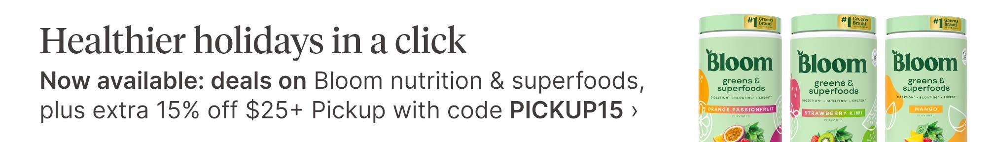 Healthier holidays in a click. Now available: deals on Bloom nutrition & superfoods, plus extra 15% off $25+ Pickup with code PICKUP15.