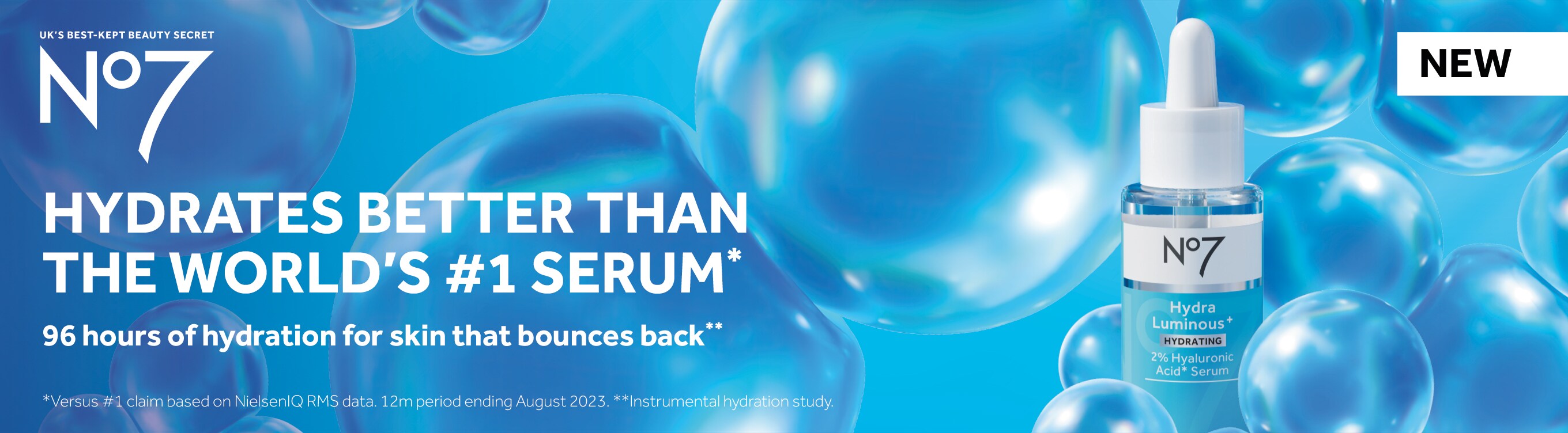 NEW. UK's best kept beauty secret. No7. Hydrates better than the world's #1 serum.* 96 hours of hydration for skin that bounces back.** * Verses#1 claim based on NielsenIQ RMS data. 12m period ending August 2023. **Instrumental hydration study.