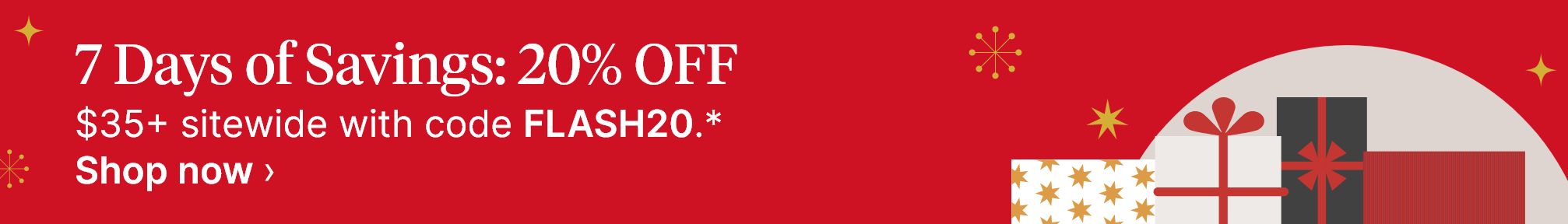 7 Days of Savings: 20% OFF. $35+ sitewide with code FLASH20.* Shop now.
