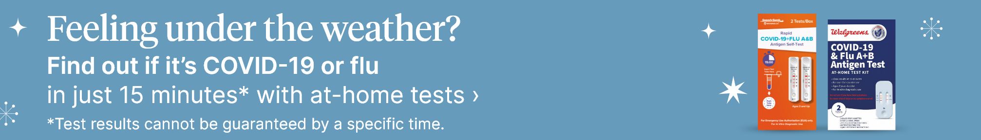 Feeling under the weather? Find out if it's COVID-19 or flu in just 15 minutes* with at-home tests. Shop now. *Test results cannot be guaranteed by a specific time.